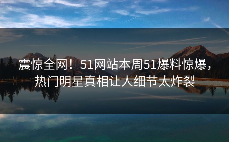 震惊全网！51网站本周51爆料惊爆，热门明星真相让人细节太炸裂