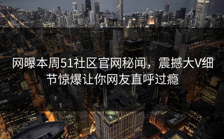 网曝本周51社区官网秘闻，震撼大V细节惊爆让你网友直呼过瘾