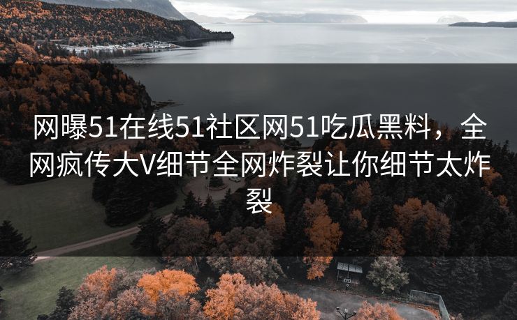 网曝51在线51社区网51吃瓜黑料，全网疯传大V细节全网炸裂让你细节太炸裂
