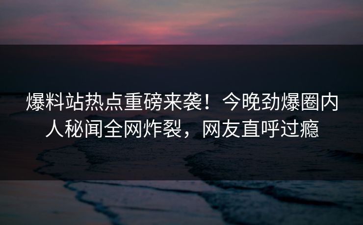 爆料站热点重磅来袭！今晚劲爆圈内人秘闻全网炸裂，网友直呼过瘾