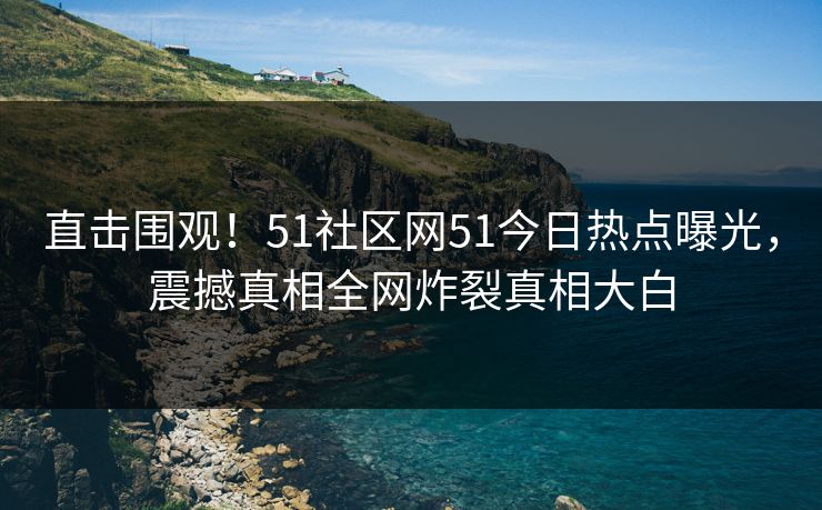 直击围观！51社区网51今日热点曝光，震撼真相全网炸裂真相大白