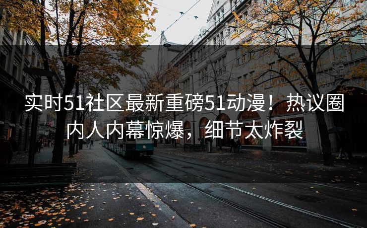 实时51社区最新重磅51动漫！热议圈内人内幕惊爆，细节太炸裂
