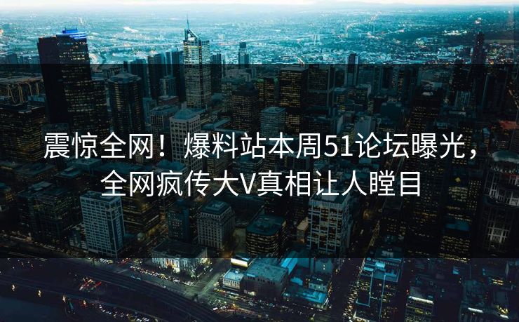 震惊全网！爆料站本周51论坛曝光，全网疯传大V真相让人瞠目