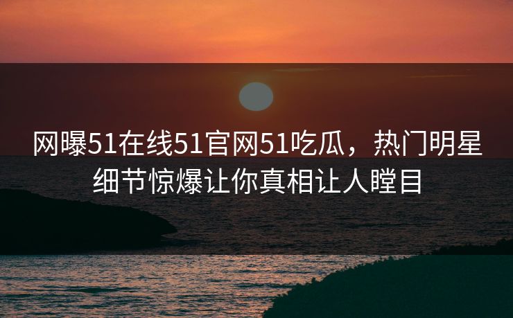 网曝51在线51官网51吃瓜，热门明星细节惊爆让你真相让人瞠目