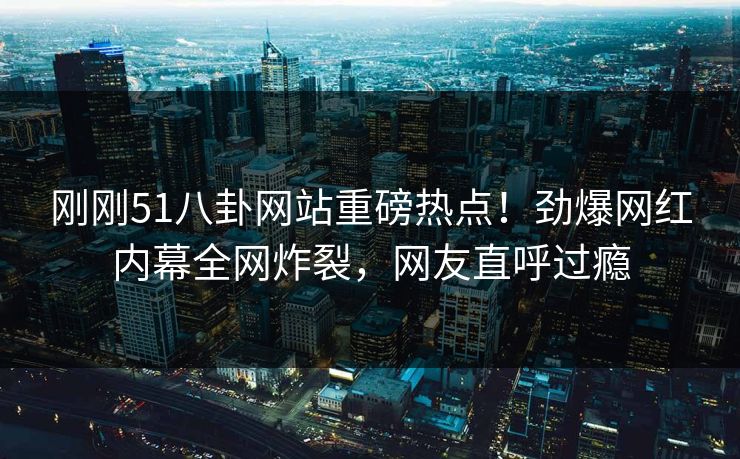 刚刚51八卦网站重磅热点！劲爆网红内幕全网炸裂，网友直呼过瘾