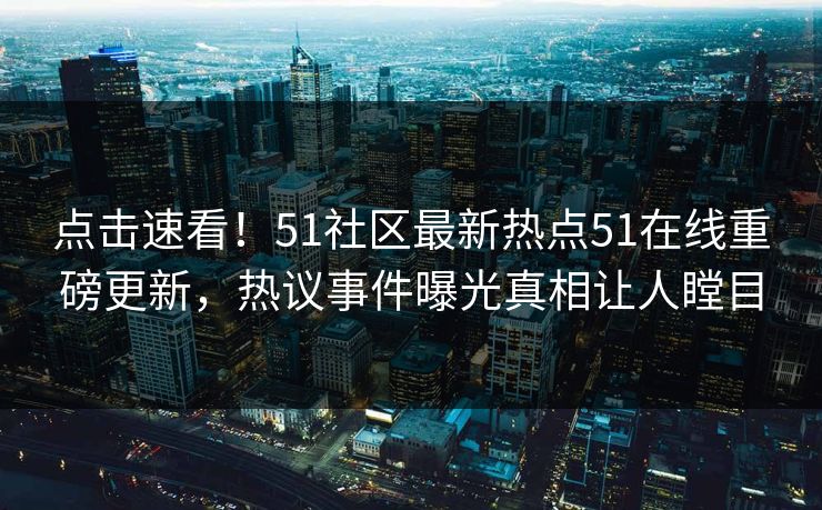 点击速看！51社区最新热点51在线重磅更新，热议事件曝光真相让人瞠目