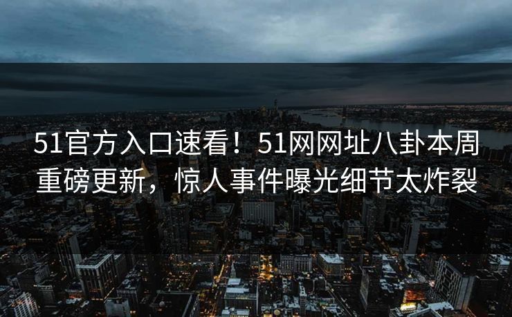 51官方入口速看！51网网址八卦本周重磅更新，惊人事件曝光细节太炸裂