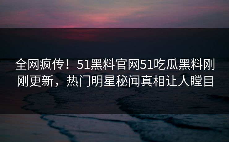 全网疯传！51黑料官网51吃瓜黑料刚刚更新，热门明星秘闻真相让人瞠目