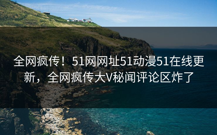 全网疯传！51网网址51动漫51在线更新，全网疯传大V秘闻评论区炸了