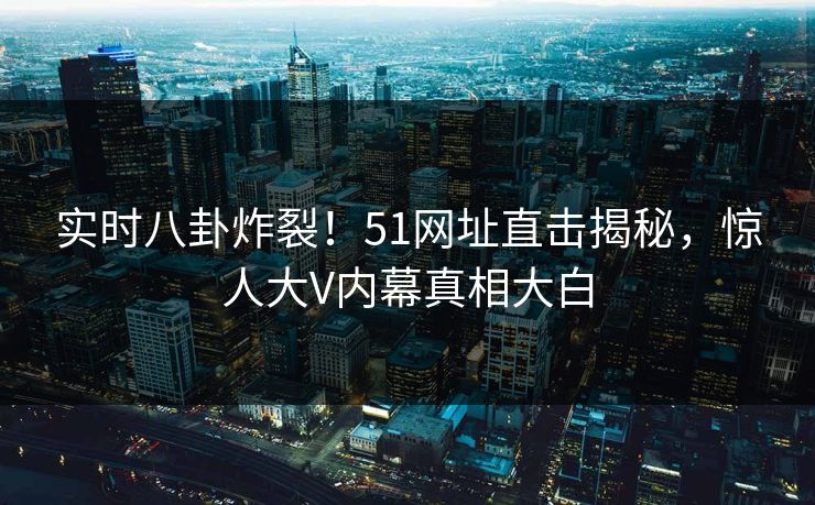 实时八卦炸裂！51网址直击揭秘，惊人大V内幕真相大白