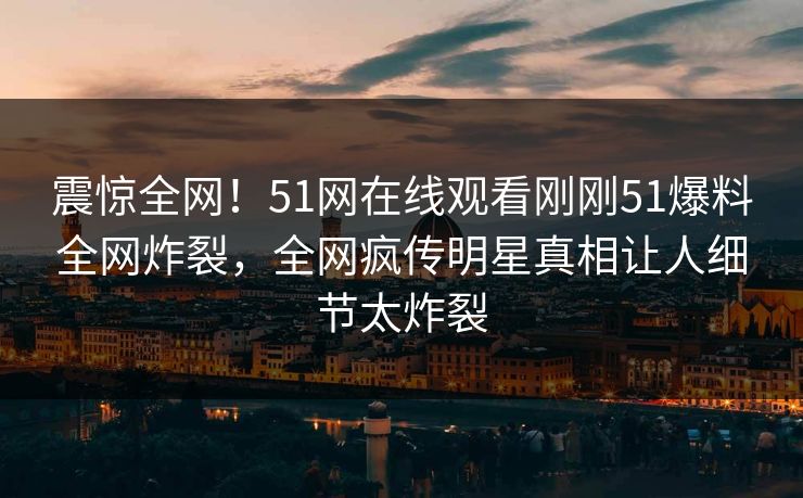 震惊全网！51网在线观看刚刚51爆料全网炸裂，全网疯传明星真相让人细节太炸裂
