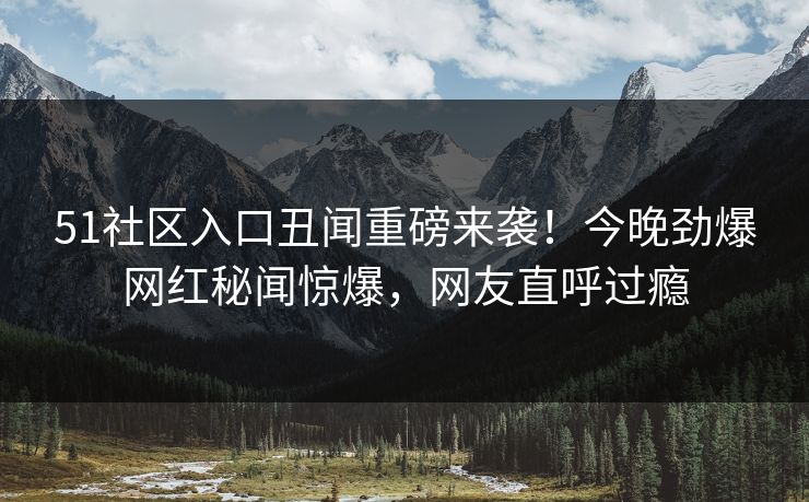 51社区入口丑闻重磅来袭！今晚劲爆网红秘闻惊爆，网友直呼过瘾