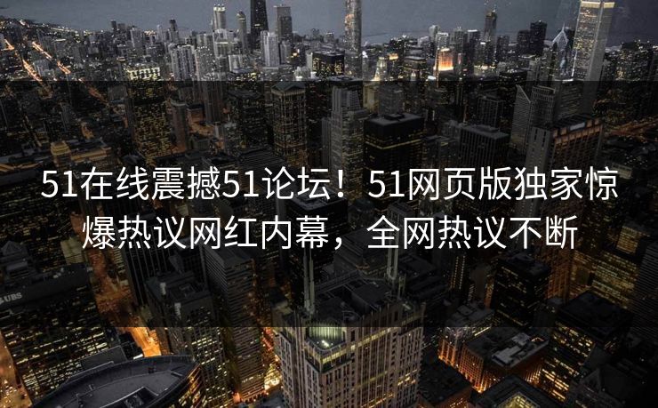 51在线震撼51论坛！51网页版独家惊爆热议网红内幕，全网热议不断