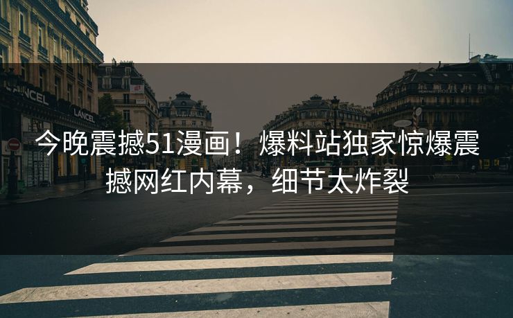 今晚震撼51漫画！爆料站独家惊爆震撼网红内幕，细节太炸裂