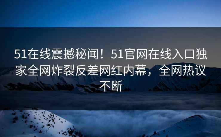 51在线震撼秘闻！51官网在线入口独家全网炸裂反差网红内幕，全网热议不断