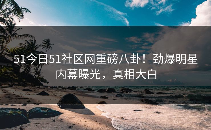 51今日51社区网重磅八卦！劲爆明星内幕曝光，真相大白