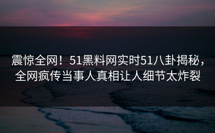 震惊全网！51黑料网实时51八卦揭秘，全网疯传当事人真相让人细节太炸裂