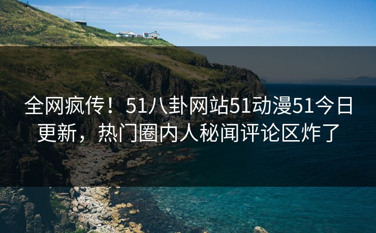 全网疯传！51八卦网站51动漫51今日更新，热门圈内人秘闻评论区炸了