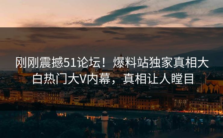 刚刚震撼51论坛！爆料站独家真相大白热门大V内幕，真相让人瞠目