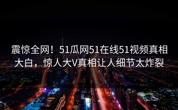 震惊全网！51瓜网51在线51视频真相大白，惊人大V真相让人细节太炸裂