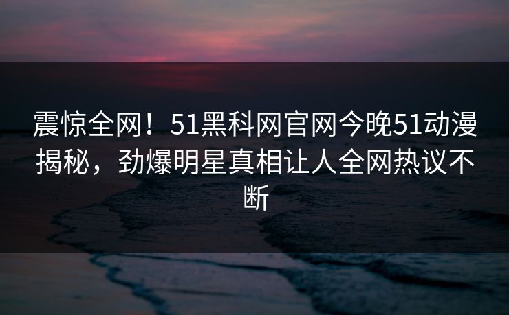 震惊全网！51黑科网官网今晚51动漫揭秘，劲爆明星真相让人全网热议不断