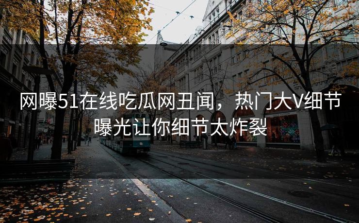 网曝51在线吃瓜网丑闻，热门大V细节曝光让你细节太炸裂