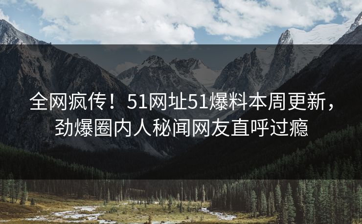 全网疯传！51网址51爆料本周更新，劲爆圈内人秘闻网友直呼过瘾