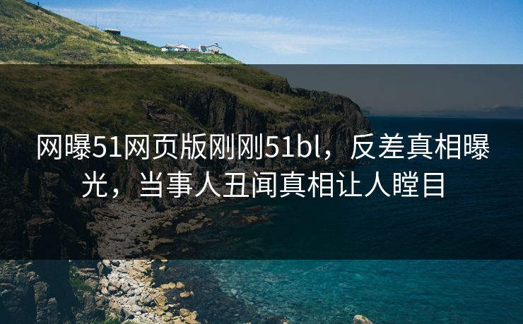 网曝51网页版刚刚51bl，反差真相曝光，当事人丑闻真相让人瞠目