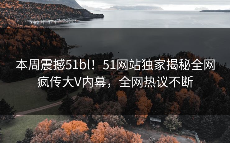 本周震撼51bl！51网站独家揭秘全网疯传大V内幕，全网热议不断
