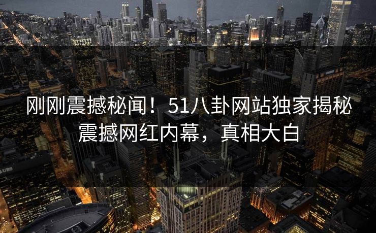 刚刚震撼秘闻！51八卦网站独家揭秘震撼网红内幕，真相大白