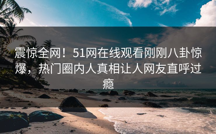 震惊全网！51网在线观看刚刚八卦惊爆，热门圈内人真相让人网友直呼过瘾