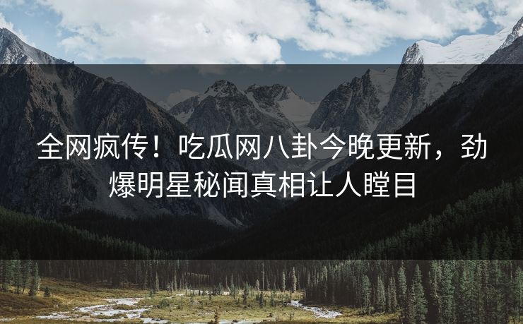 全网疯传！吃瓜网八卦今晚更新，劲爆明星秘闻真相让人瞠目