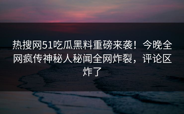 热搜网51吃瓜黑料重磅来袭！今晚全网疯传神秘人秘闻全网炸裂，评论区炸了