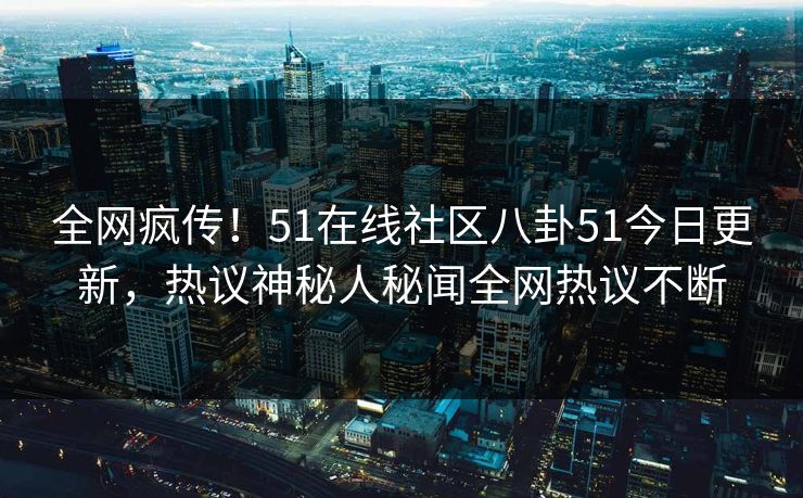 全网疯传！51在线社区八卦51今日更新，热议神秘人秘闻全网热议不断
