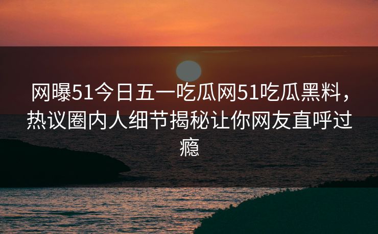 网曝51今日五一吃瓜网51吃瓜黑料，热议圈内人细节揭秘让你网友直呼过瘾