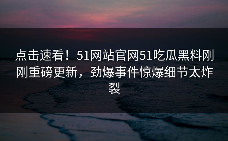 点击速看！51网站官网51吃瓜黑料刚刚重磅更新，劲爆事件惊爆细节太炸裂