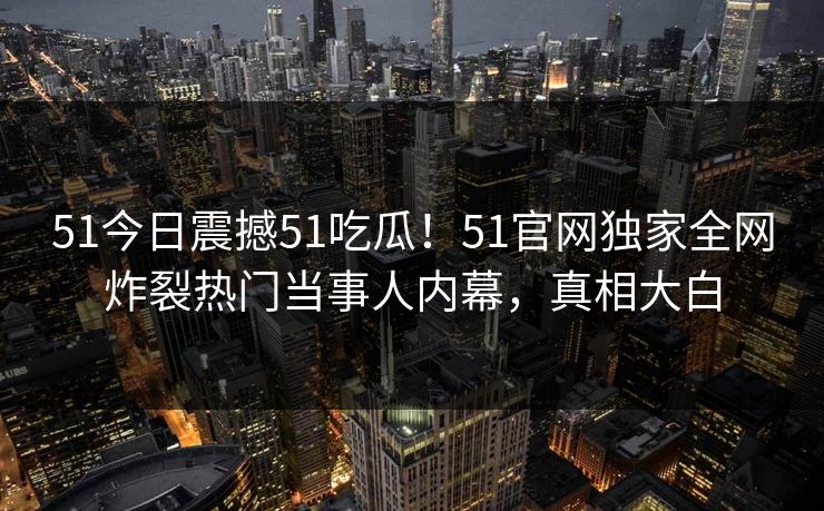 51今日震撼51吃瓜！51官网独家全网炸裂热门当事人内幕，真相大白