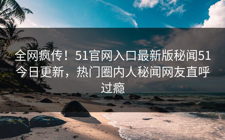 全网疯传！51官网入口最新版秘闻51今日更新，热门圈内人秘闻网友直呼过瘾