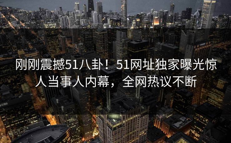 刚刚震撼51八卦！51网址独家曝光惊人当事人内幕，全网热议不断