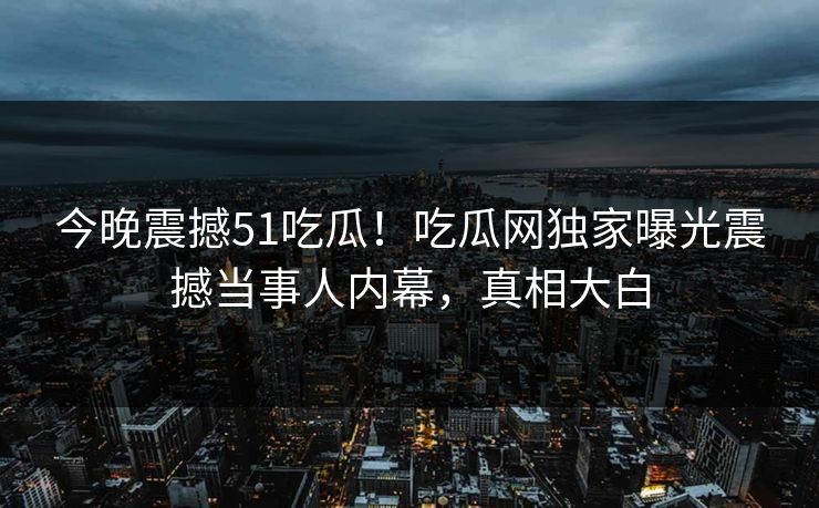 今晚震撼51吃瓜！吃瓜网独家曝光震撼当事人内幕，真相大白