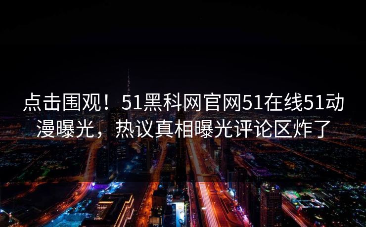 点击围观！51黑科网官网51在线51动漫曝光，热议真相曝光评论区炸了