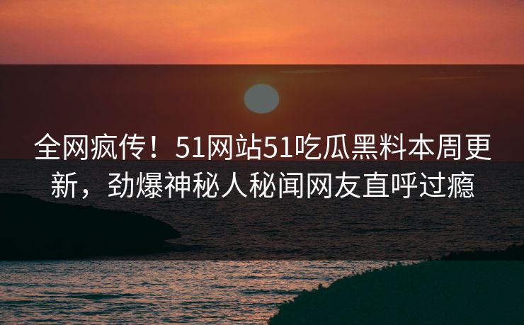 全网疯传！51网站51吃瓜黑料本周更新，劲爆神秘人秘闻网友直呼过瘾