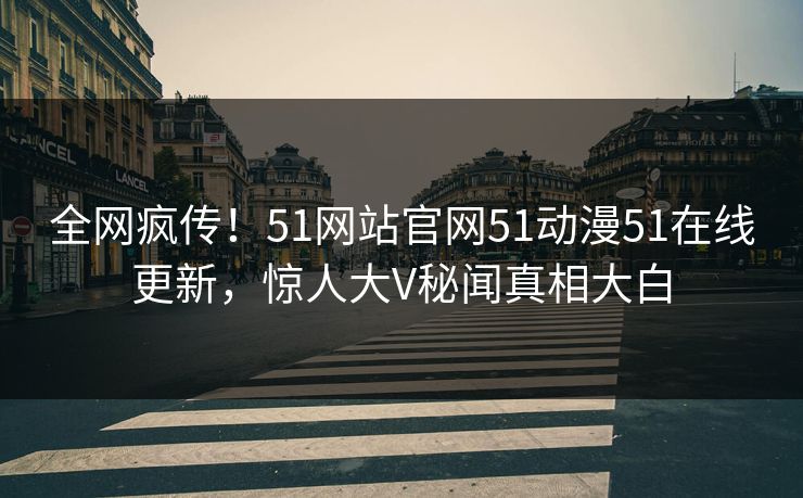 全网疯传！51网站官网51动漫51在线更新，惊人大V秘闻真相大白