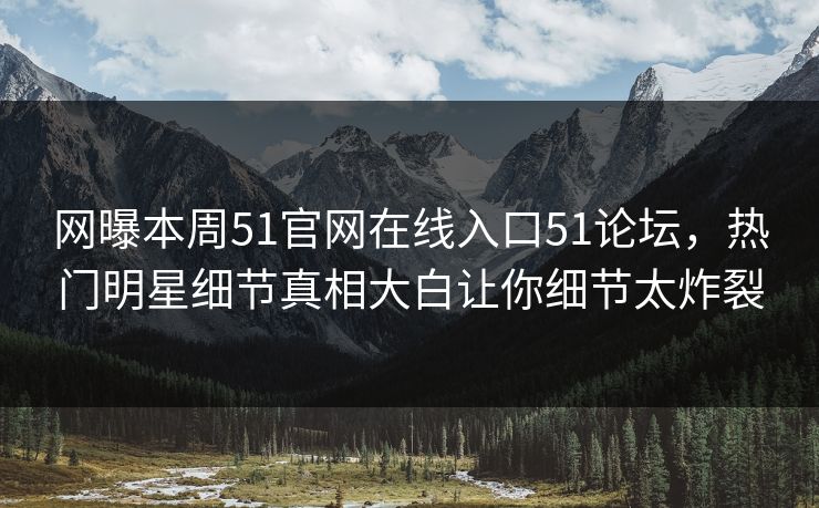 网曝本周51官网在线入口51论坛，热门明星细节真相大白让你细节太炸裂