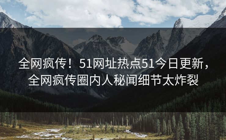 全网疯传！51网址热点51今日更新，全网疯传圈内人秘闻细节太炸裂