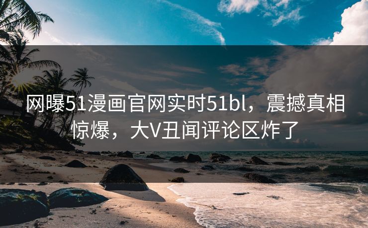 网曝51漫画官网实时51bl，震撼真相惊爆，大V丑闻评论区炸了