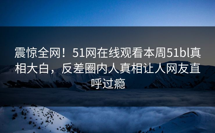 震惊全网！51网在线观看本周51bl真相大白，反差圈内人真相让人网友直呼过瘾