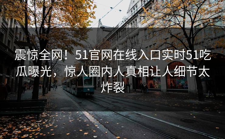震惊全网！51官网在线入口实时51吃瓜曝光，惊人圈内人真相让人细节太炸裂