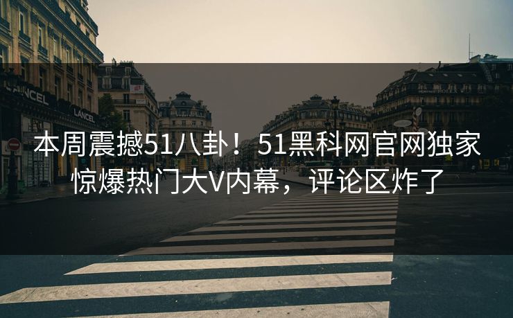 本周震撼51八卦！51黑科网官网独家惊爆热门大V内幕，评论区炸了