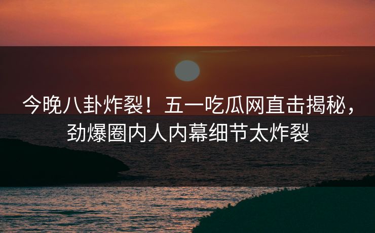 今晚八卦炸裂！五一吃瓜网直击揭秘，劲爆圈内人内幕细节太炸裂